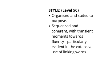 
STYLE: (Level 5C)
Organised and suited to purpose.
Sequenced and coherent, with transient moments towards fluency - particularly evident in the extensive use of linking words